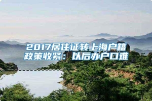 2017居住证转上海户籍政策收紧：以后办户口难