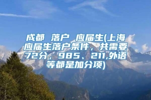 成都 落户 应届生(上海应届生落户条件，共需要72分，985、211,外语等都是加分项)