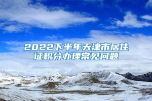 2022下半年天津市居住证积分办理常见问题