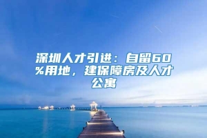 深圳人才引进：自留60%用地，建保障房及人才公寓