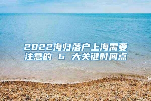 2022海归落户上海需要注意的 6 大关键时间点