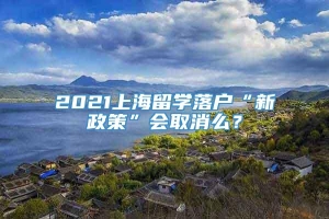 2021上海留学落户“新政策”会取消么？