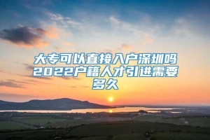 大专可以直接入户深圳吗2022户籍人才引进需要多久