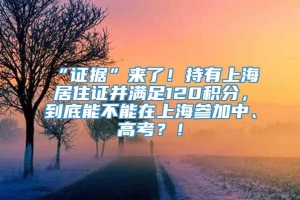 “证据”来了！持有上海居住证并满足120积分，到底能不能在上海参加中、高考？！