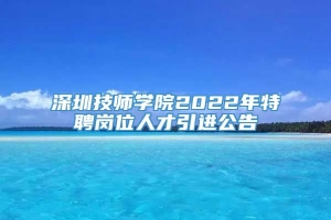 深圳技师学院2022年特聘岗位人才引进公告