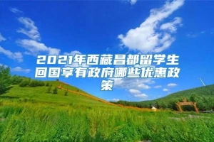 2021年西藏昌都留学生回国享有政府哪些优惠政策