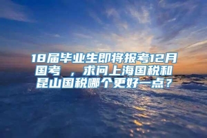 18届毕业生即将报考12月国考 ，求问上海国税和昆山国税哪个更好一点？