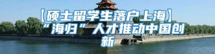 【硕士留学生落户上海】“海归”人才推动中国创新