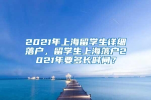 2021年上海留学生详细落户，留学生上海落户2021年要多长时间？