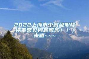 2022上海市中高级职称评审常见问题解答！！！来喽~~~