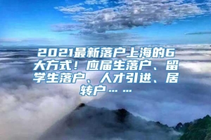 2021最新落户上海的6大方式！应届生落户、留学生落户、人才引进、居转户……