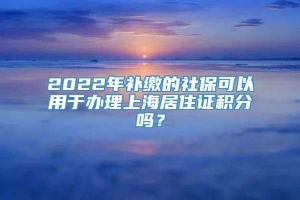 2022年补缴的社保可以用于办理上海居住证积分吗？
