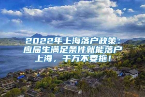 2022年上海落户政策：应届生满足条件就能落户上海，千万不要拖！