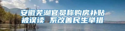 安徽芜湖官员称购房补贴被误读 系改善民生举措