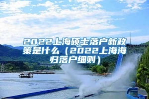 2022上海硕士落户新政策是什么（2022上海海归落户细则）