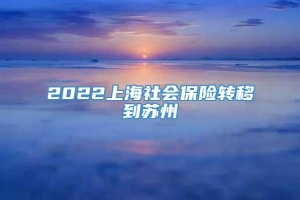 2022上海社会保险转移到苏州