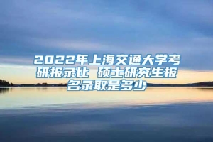 2022年上海交通大学考研报录比 硕士研究生报名录取是多少