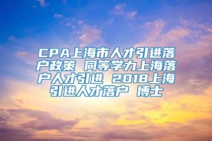 CPA上海市人才引进落户政策 同等学力上海落户人才引进 2018上海引进人才落户 博士