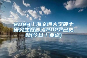 2023上海交通大学硕士研究生在哪考2022已更新(今日／要点)