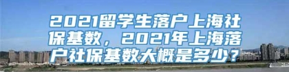 2021留学生落户上海社保基数，2021年上海落户社保基数大概是多少？