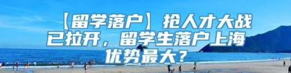 【留学落户】抢人才大战已拉开，留学生落户上海优势最大？