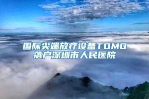 国际尖端放疗设备TOMO落户深圳市人民医院