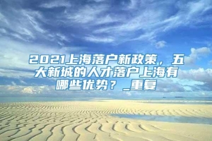 2021上海落户新政策，五大新城的人才落户上海有哪些优势？_重复