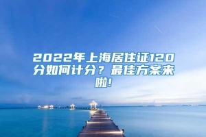 2022年上海居住证120分如何计分？最佳方案来啦!
