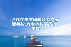 2017年深圳积分入户办理机构,大专本科学历？_重复