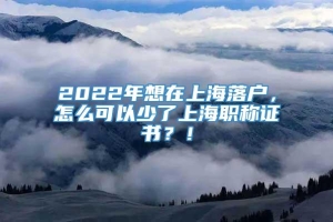 2022年想在上海落户，怎么可以少了上海职称证书？！