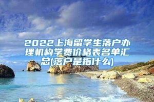 2022上海留学生落户办理机构学费价格表名单汇总(落户是指什么)