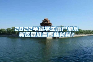 2022年留学生落户浦东新区要准备哪些材料？
