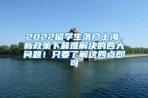 2022留学生落户上海，新政策下最难解决的四大问题！只要了解这四点即可