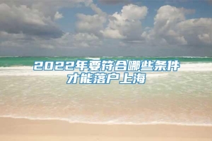 2022年要符合哪些条件才能落户上海