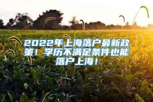 2022年上海落户最新政策！学历不满足条件也能落户上海！