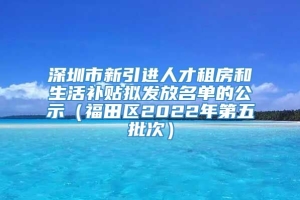 深圳市新引进人才租房和生活补贴拟发放名单的公示（福田区2022年第五批次）