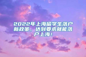 2022年上海留学生落户新政策，达到要求就能落户上海！