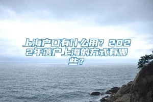 上海户口有什么用？2022年落户上海的方式有哪些？