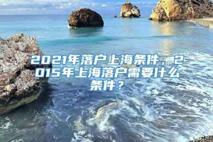 2021年落户上海条件，2015年上海落户需要什么条件？