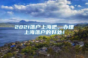 2021落户上海吧，办理上海落户的好处！