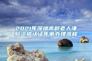 2021年深圳高龄老人津贴资格认证年审办理流程