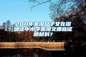 2011年非深户子女在深圳读中小学需提交哪些证明材料？