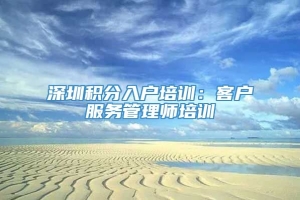 深圳积分入户培训：客户服务管理师培训