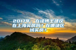 2017年，在读博士建议在上海买房吗？在哪块区域买房？