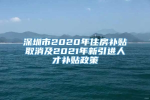 深圳市2020年住房补贴取消及2021年新引进人才补贴政策