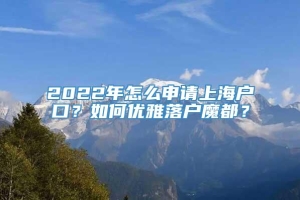 2022年怎么申请上海户口？如何优雅落户魔都？