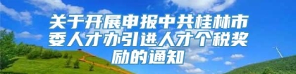 关于开展申报中共桂林市委人才办引进人才个税奖励的通知