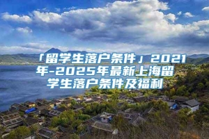 「留学生落户条件」2021年-2025年最新上海留学生落户条件及福利