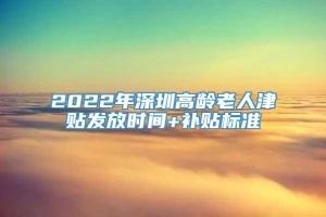 2022年深圳高龄老人津贴发放时间+补贴标准