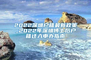 2022深圳户籍最新政策_2022年深圳博士后户籍迁入申办指南